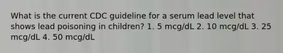 What is the current CDC guideline for a serum lead level that shows lead poisoning in children? 1. 5 mcg/dL 2. 10 mcg/dL 3. 25 mcg/dL 4. 50 mcg/dL