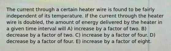 The current through a certain heater wire is found to be fairly independent of its temperature. If the current through the heater wire is doubled, the amount of energy delivered by the heater in a given time interval will A) increase by a factor of two. B) decrease by a factor of two. C) increase by a factor of four. D) decrease by a factor of four. E) increase by a factor of eight.