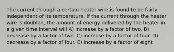 The current through a certain heater wire is found to be fairly independent of its temperature. If the current through the heater wire is doubled, the amount of energy delivered by the heater in a given time interval will A) increase by a factor of two. B) decrease by a factor of two. C) increase by a factor of four. D) decrease by a factor of four. E) increase by a factor of eight