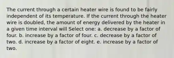 The current through a certain heater wire is found to be fairly independent of its temperature. If the current through the heater wire is doubled, the amount of energy delivered by the heater in a given time interval will Select one: a. decrease by a factor of four. b. increase by a factor of four. c. decrease by a factor of two. d. increase by a factor of eight. e. increase by a factor of two.