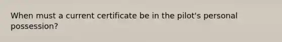When must a current certificate be in the pilot's personal possession?