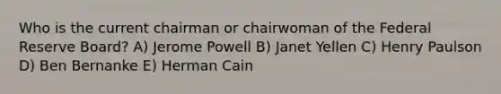 Who is the current chairman or chairwoman of the Federal Reserve Board? A) Jerome Powell B) Janet Yellen C) Henry Paulson D) Ben Bernanke E) Herman Cain