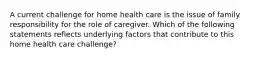 A current challenge for home health care is the issue of family responsibility for the role of caregiver. Which of the following statements reflects underlying factors that contribute to this home health care challenge?