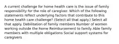 A current challenge for home health care is the issue of family responsibility for the role of caregiver. Which of the following statements reflect underlying factors that contribute to this home health care challenge? (Select all that apply.) Select all that apply. Debilitation of family members Number of women working outside the home Reimbursement to family Able family members with multiple obligations Social support systems for caregivers