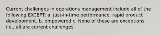 Current challenges in operations management include all of the following EXCEPT: a. just-in-time performance. rapid product development. b. empowered c. None of these are exceptions, i.e., all are current challenges.