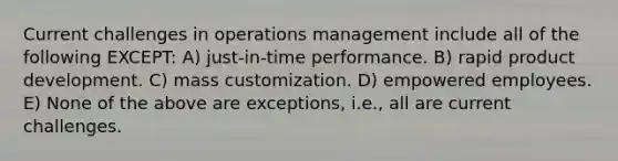 Current challenges in operations management include all of the following EXCEPT: A) just-in-time performance. B) rapid product development. C) mass customization. D) empowered employees. E) None of the above are exceptions, i.e., all are current challenges.