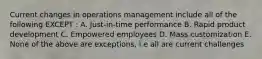 Current changes in operations management include all of the following EXCEPT : A. Just-in-time performance B. Rapid product development C. Empowered employees D. Mass customization E. None of the above are exceptions, i.e all are current challenges