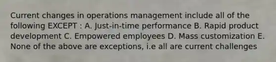 Current changes in operations management include all of the following EXCEPT : A. Just-in-time performance B. Rapid product development C. Empowered employees D. Mass customization E. None of the above are exceptions, i.e all are current challenges