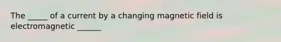 The _____ of a current by a changing magnetic field is electromagnetic ______