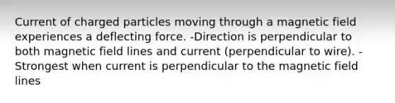 Current of charged particles moving through a magnetic field experiences a deflecting force. -Direction is perpendicular to both magnetic field lines and current (perpendicular to wire). -Strongest when current is perpendicular to the magnetic field lines