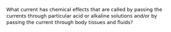 What current has chemical effects that are called by passing the currents through particular acid or alkaline solutions and/or by passing the current through body tissues and fluids?