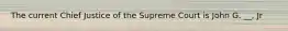 The current Chief Justice of the Supreme Court is John G. __, Jr