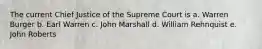 The current Chief Justice of the Supreme Court is a. Warren Burger b. Earl Warren c. John Marshall d. William Rehnquist e. John Roberts