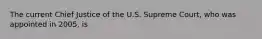 The current Chief Justice of the U.S. Supreme Court, who was appointed in 2005, is