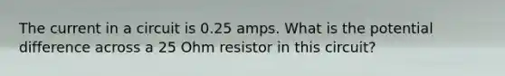 The current in a circuit is 0.25 amps. What is the potential difference across a 25 Ohm resistor in this circuit?