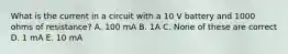 What is the current in a circuit with a 10 V battery and 1000 ohms of resistance? A. 100 mA B. 1A C. None of these are correct D. 1 mA E. 10 mA