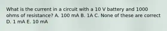 What is the current in a circuit with a 10 V battery and 1000 ohms of resistance? A. 100 mA B. 1A C. None of these are correct D. 1 mA E. 10 mA