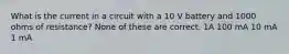 What is the current in a circuit with a 10 V battery and 1000 ohms of resistance? None of these are correct. 1A 100 mA 10 mA 1 mA