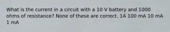 What is the current in a circuit with a 10 V battery and 1000 ohms of resistance? None of these are correct. 1A 100 mA 10 mA 1 mA