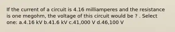 If the current of a circuit is 4.16 milliamperes and the resistance is one megohm, the voltage of this circuit would be ? . Select one: a.4.16 kV b.41.6 kV c.41,000 V d.46,100 V