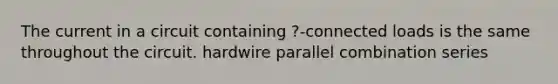 The current in a circuit containing ?-connected loads is the same throughout the circuit. hardwire parallel combination series