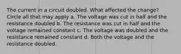 The current in a circuit doubled. What affected the change? Circle all that may apply a. The voltage was cut in half and the resistance doubled b. The resistance was cut in half and the voltage remained constant c. The voltage was doubled and the resistance remained constant d. Both the voltage and the resistance doubled.