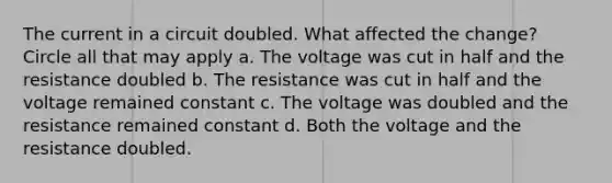 The current in a circuit doubled. What affected the change? Circle all that may apply a. The voltage was cut in half and the resistance doubled b. The resistance was cut in half and the voltage remained constant c. The voltage was doubled and the resistance remained constant d. Both the voltage and the resistance doubled.