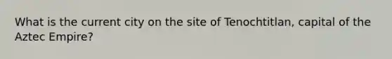 What is the current city on the site of Tenochtitlan, capital of the Aztec Empire?