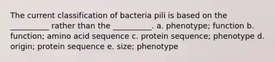 The current classification of bacteria pili is based on the __________ rather than the __________. a. phenotype; function b. function; amino acid sequence c. protein sequence; phenotype d. origin; protein sequence e. size; phenotype