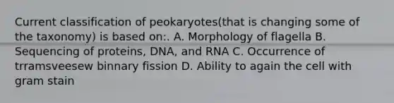 Current classification of peokaryotes(that is changing some of the taxonomy) is based on:. A. Morphology of flagella B. Sequencing of proteins, DNA, and RNA C. Occurrence of trramsveesew binnary fission D. Ability to again the cell with gram stain