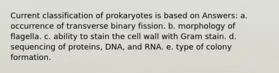 Current classification of prokaryotes is based on Answers: a. occurrence of transverse binary fission. b. morphology of flagella. c. ability to stain the cell wall with Gram stain. d. sequencing of proteins, DNA, and RNA. e. type of colony formation.