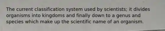 The current classification system used by scientists; it divides organisms into kingdoms and finally down to a genus and species which make up the scientific name of an organism.