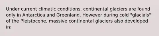 Under current climatic conditions, continental glaciers are found only in Antarctica and Greenland. However during cold "glacials" of the Pleistocene, massive continental glaciers also developed in: