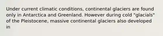 Under current climatic conditions, continental glaciers are found only in Antarctica and Greenland. However during cold "glacials" of the Pleistocene, massive continental glaciers also developed in