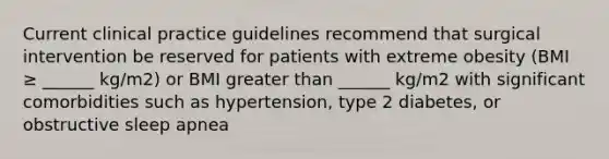 Current clinical practice guidelines recommend that surgical intervention be reserved for patients with extreme obesity (BMI ≥ ______ kg/m2) or BMI greater than ______ kg/m2 with significant comorbidities such as hypertension, type 2 diabetes, or obstructive sleep apnea