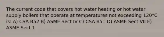 The current code that covers hot water heating or hot water supply boilers that operate at temperatures not exceeding 120°C is: A) CSA B52 B) ASME Sect IV C) CSA B51 D) ASME Sect VII E) ASME Sect 1