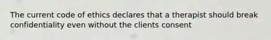 The current code of ethics declares that a therapist should break confidentiality even without the clients consent