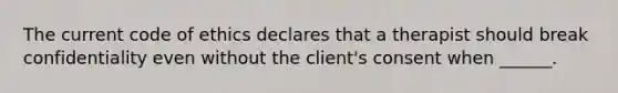 The current code of ethics declares that a therapist should break confidentiality even without the client's consent when ______.