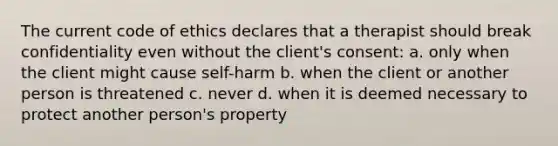 The current code of ethics declares that a therapist should break confidentiality even without the client's consent: a. only when the client might cause self-harm b. when the client or another person is threatened c. never d. when it is deemed necessary to protect another person's property