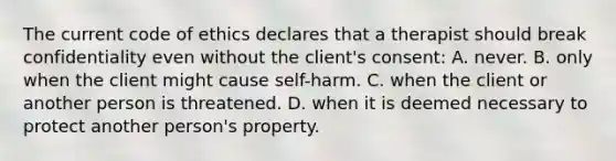 The current code of ethics declares that a therapist should break confidentiality even without the client's consent: A. never. B. only when the client might cause self-harm. C. when the client or another person is threatened. D. when it is deemed necessary to protect another person's property.