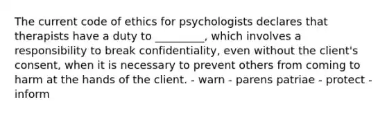 The current code of ethics for psychologists declares that therapists have a duty to _________, which involves a responsibility to break confidentiality, even without the client's consent, when it is necessary to prevent others from coming to harm at the hands of the client. - warn - parens patriae - protect - inform