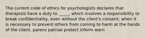 The current code of ethics for psychologists declares that therapists have a duty to _____, which involves a responsibility to break confidentiality, even without the client's consent, when it is necessary to prevent others from coming to harm at the hands of the client. parens patriae protect inform warn