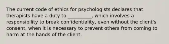 The current code of ethics for psychologists declares that therapists have a duty to __________, which involves a responsibility to break confidentiality, even without the client's consent, when it is necessary to prevent others from coming to harm at the hands of the client.