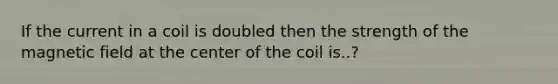 If the current in a coil is doubled then the strength of the magnetic field at the center of the coil is..?