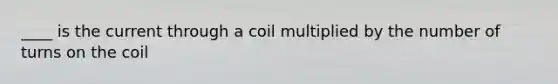 ____ is the current through a coil multiplied by the number of turns on the coil