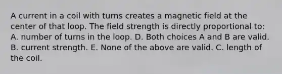 A current in a coil with turns creates a magnetic field at the center of that loop. The field strength is directly proportional to: A. number of turns in the loop. D. Both choices A and B are valid. B. current strength. E. None of the above are valid. C. length of the coil.