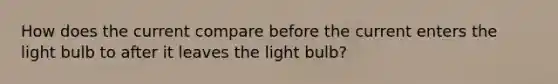 How does the current compare before the current enters the light bulb to after it leaves the light bulb?