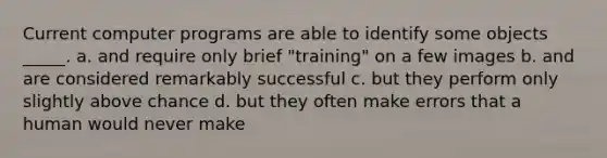 Current computer programs are able to identify some objects _____.​ a. and require only brief "training" on a few images b. ​and are considered remarkably successful c. but they perform only slightly above chance d. ​but they often make errors that a human would never make