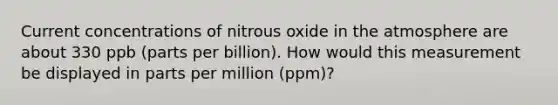 Current concentrations of nitrous oxide in the atmosphere are about 330 ppb (parts per billion). How would this measurement be displayed in parts per million (ppm)?