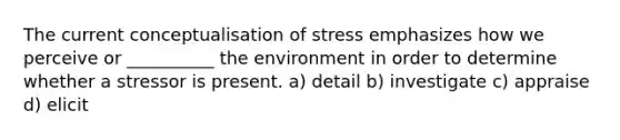 The current conceptualisation of stress emphasizes how we perceive or __________ the environment in order to determine whether a stressor is present. a) detail b) investigate c) appraise d) elicit